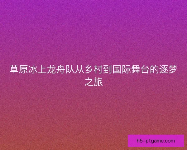 草原冰上龙舟队从乡村到国际舞台的逐梦之旅 草原冰上龙舟队从乡村到国际舞台的逐梦之旅