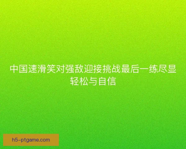 中国速滑笑对强敌迎接挑战最后一练尽显轻松与自信