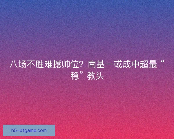 八场不胜难撼帅位？南基一或成中超最 “稳” 教头