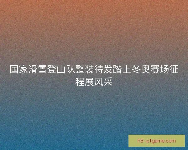 国家滑雪登山队整装待发踏上冬奥赛场征程展风采