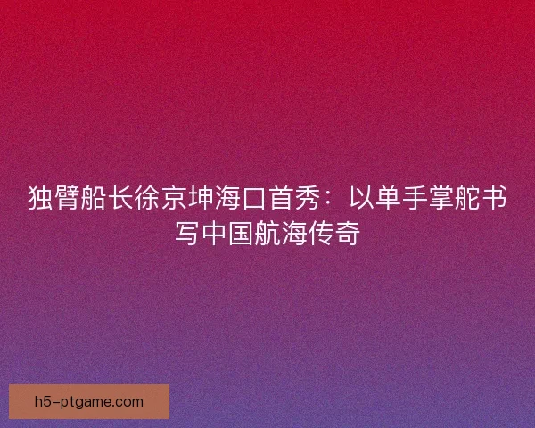 独臂船长徐京坤海口首秀：以单手掌舵书写中国航海传奇