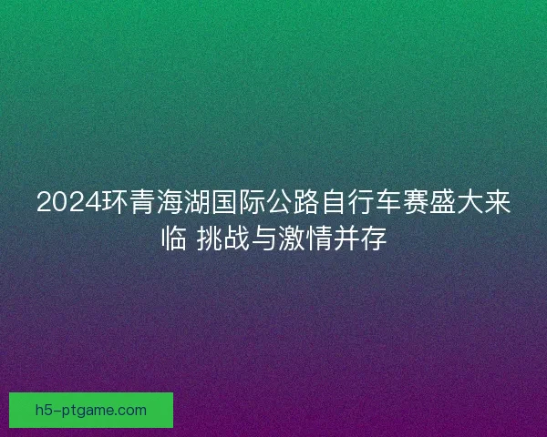 2024环青海湖国际公路自行车赛盛大来临 挑战与激情并存