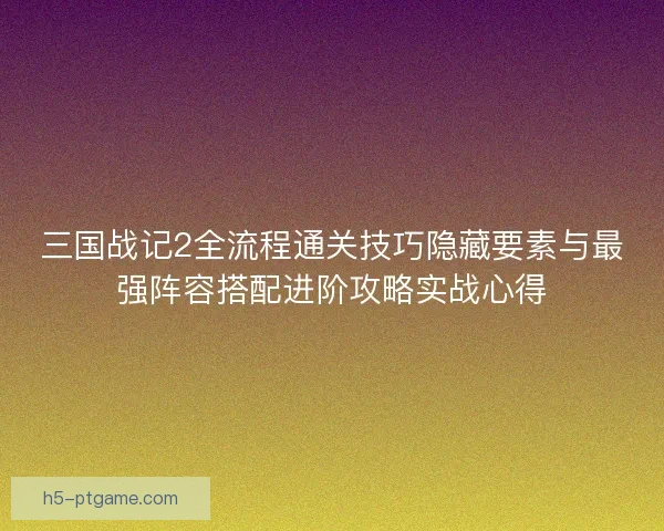 三国战记2全流程通关技巧隐藏要素与最强阵容搭配进阶攻略实战心得