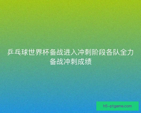 乒乓球世界杯备战进入冲刺阶段各队全力备战冲刺成绩