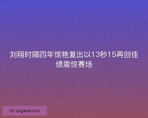 刘翔时隔四年惊艳复出以13秒15再创佳绩震惊赛场