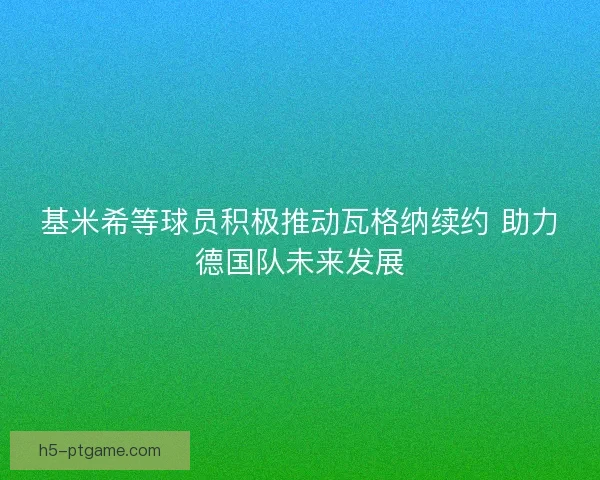 基米希等球员积极推动瓦格纳续约 助力德国队未来发展