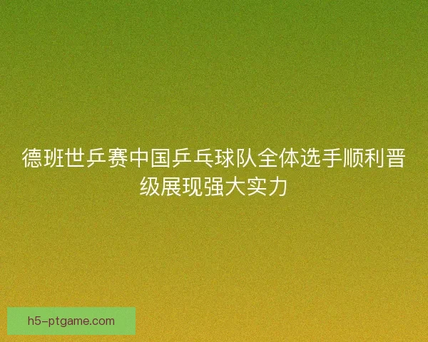 德班世乒赛中国乒乓球队全体选手顺利晋级展现强大实力