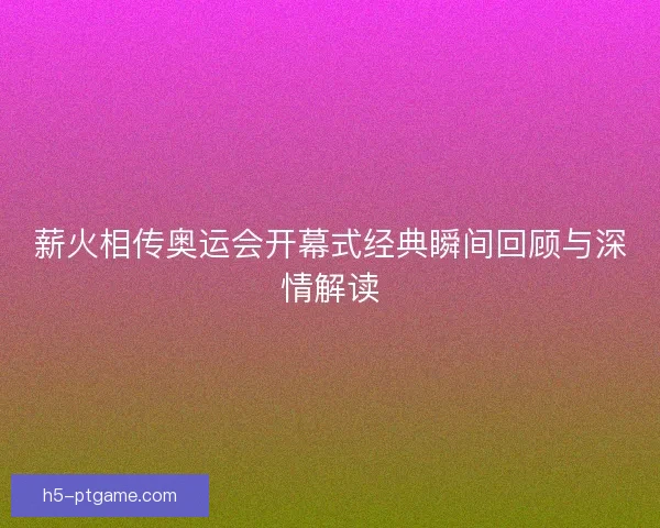 薪火相传奥运会开幕式经典瞬间回顾与深情解读