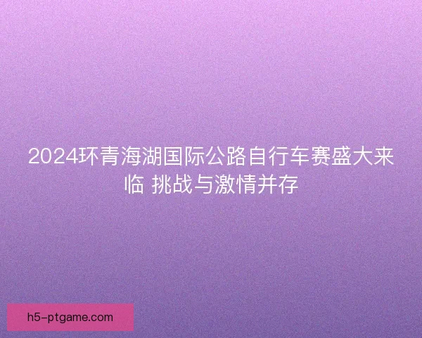 2024环青海湖国际公路自行车赛盛大来临 挑战与激情并存