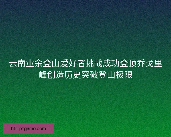 云南业余登山爱好者挑战成功登顶乔戈里峰创造历史突破登山极限