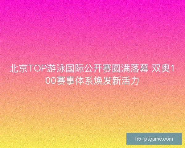 北京TOP游泳国际公开赛圆满落幕 双奥100赛事体系焕发新活力
