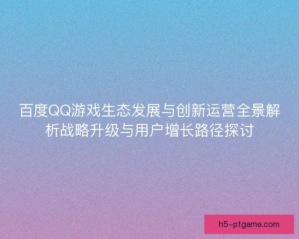 百度QQ游戏生态发展与创新运营全景解析战略升级与用户增长路径探讨