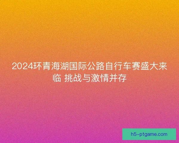 2024环青海湖国际公路自行车赛盛大来临 挑战与激情并存 2024环青海湖国际公路自行车赛盛大来临 挑战与激情并存