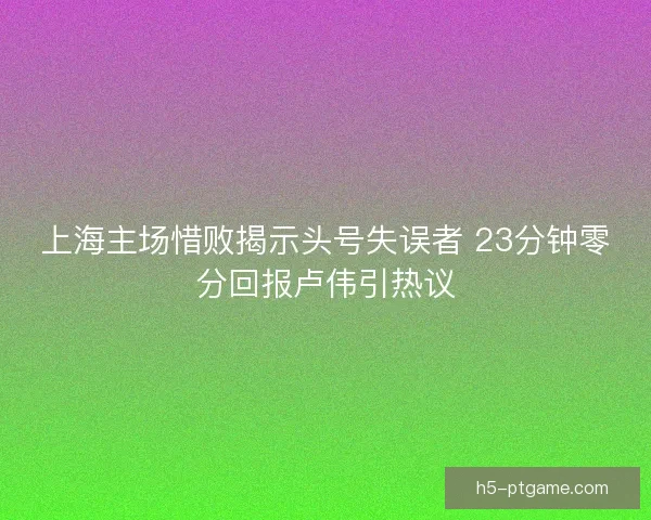 上海主场惜败揭示头号失误者 23分钟零分回报卢伟引热议