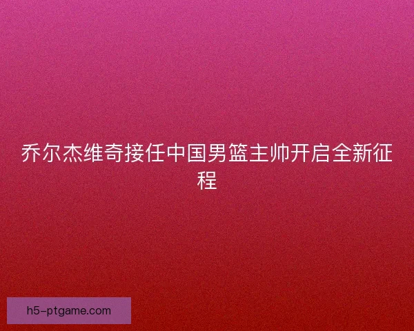 乔尔杰维奇接任中国男篮主帅开启全新征程