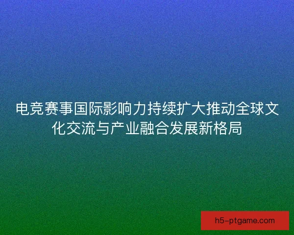 电竞赛事国际影响力持续扩大推动全球文化交流与产业融合发展新格局 电竞赛事国际影响力持续扩大推动全球文化交流与产业融合发展新格局