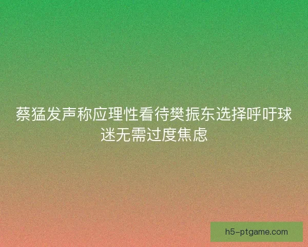 蔡猛发声称应理性看待樊振东选择呼吁球迷无需过度焦虑 蔡猛发声称应理性看待樊振东选择呼吁球迷无需过度焦虑