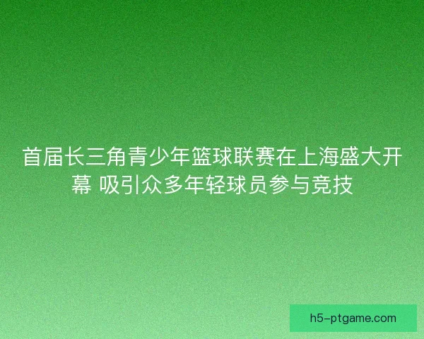 首届长三角青少年篮球联赛在上海盛大开幕 吸引众多年轻球员参与竞技 首届长三角青少年篮球联赛在上海盛大开幕 吸引众多年轻球员参与竞技