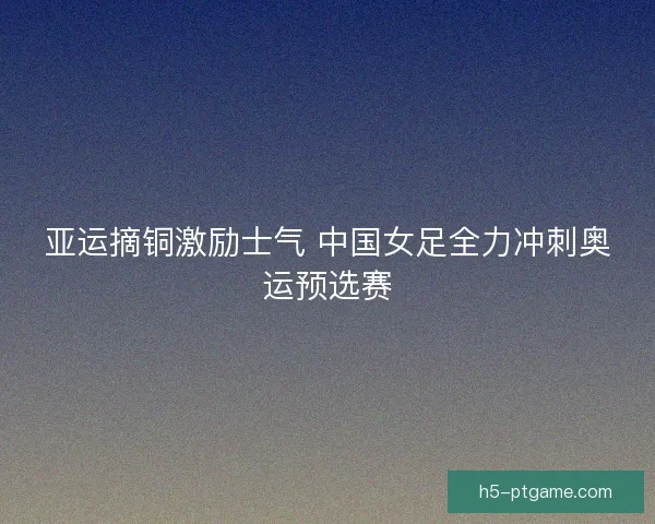亚运摘铜激励士气 中国女足全力冲刺奥运预选赛 亚运摘铜激励士气 中国女足全力冲刺奥运预选赛