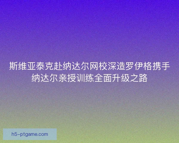 斯维亚泰克赴纳达尔网校深造罗伊格携手纳达尔亲授训练全面升级之路