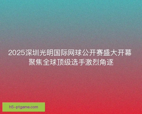 2025深圳光明国际网球公开赛盛大开幕 聚焦全球顶级选手激烈角逐