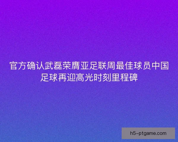 官方确认武磊荣膺亚足联周最佳球员中国足球再迎高光时刻里程碑