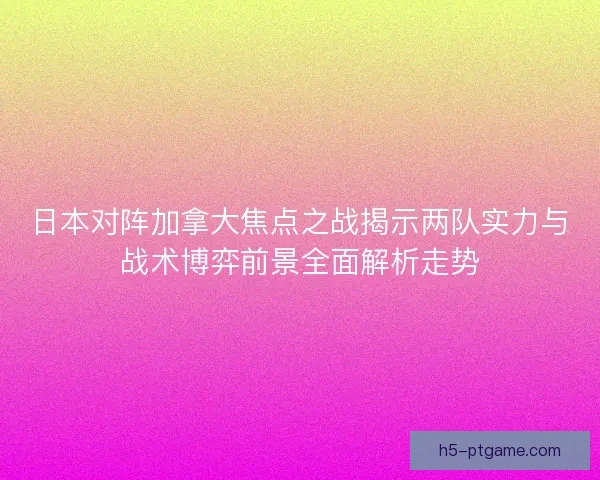 日本对阵加拿大焦点之战揭示两队实力与战术博弈前景全面解析走势