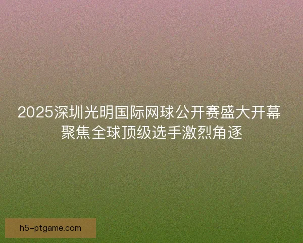 2025深圳光明国际网球公开赛盛大开幕 聚焦全球顶级选手激烈角逐