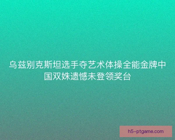 乌兹别克斯坦选手夺艺术体操全能金牌中国双姝遗憾未登领奖台